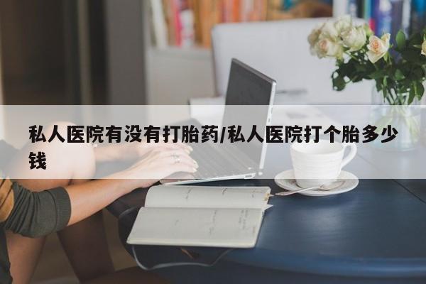 流产药私人医院有没有打胎药/私人医院打个胎多少钱