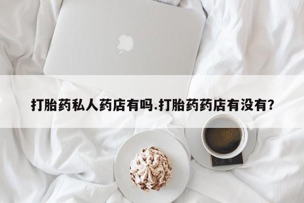 流产药打胎药私人药店有吗.打胎药药店有没有？