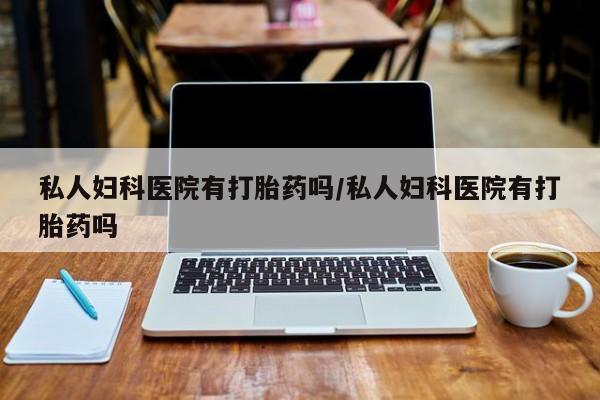 流产药私人妇科医院有打胎药吗/私人妇科医院有打胎药吗