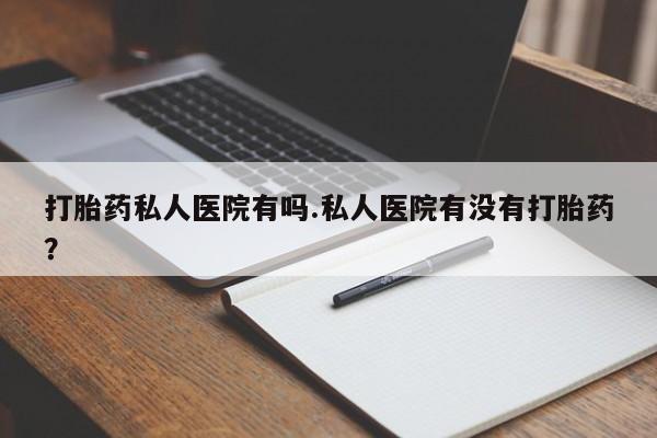 流产药打胎药私人医院有吗.私人医院有没有打胎药？