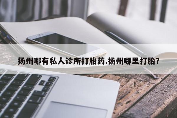 流产药扬州哪有私人诊所打胎药.扬州哪里打胎？