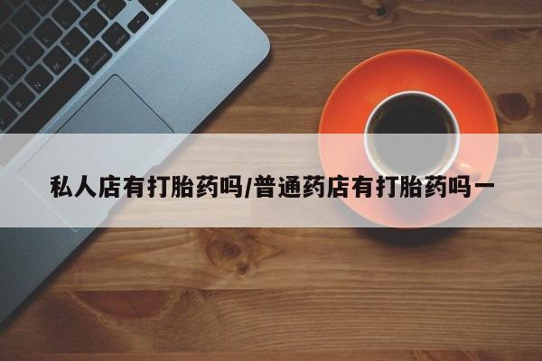 流产药私人店有打胎药吗/普通药店有打胎药吗一