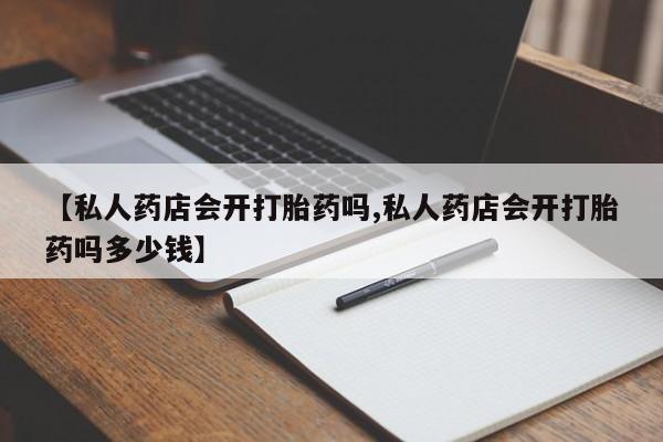 流产药【私人药店会开打胎药吗,私人药店会开打胎药吗多少钱】