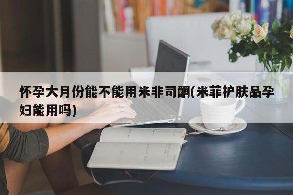 流产药怀孕大月份能不能用米非司酮(米菲护肤品孕妇能用吗)