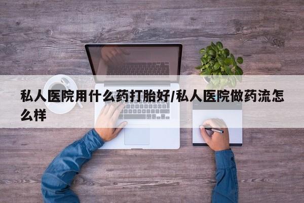 流产药私人医院用什么药打胎好/私人医院做药流怎么样