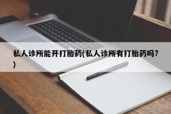 流产药私人诊所能开打胎药(私人诊所有打胎药吗?)