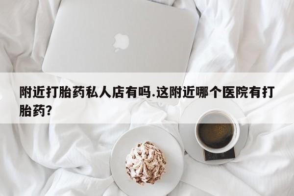 流产药附近打胎药私人店有吗.这附近哪个医院有打胎药？