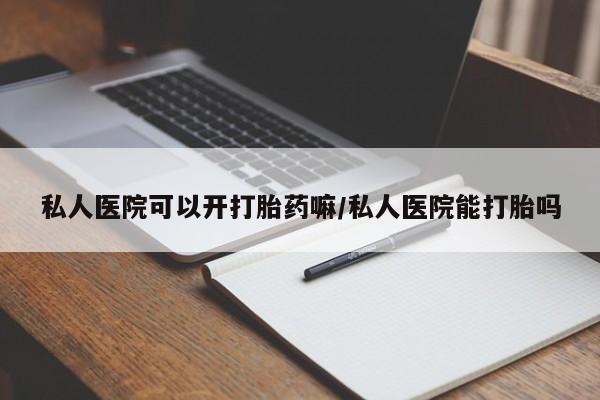 流产药私人医院可以开打胎药嘛/私人医院能打胎吗