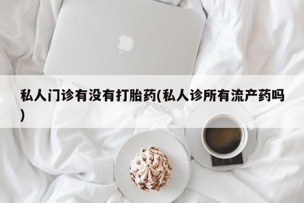 流产药私人门诊有没有打胎药(私人诊所有流产药吗)