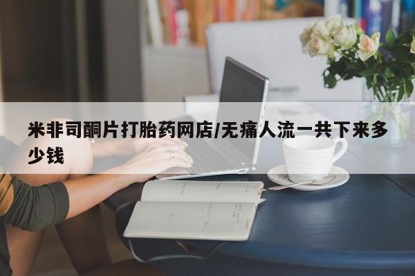 流产药米非司酮片打胎药网店/无痛人流一共下来多少钱