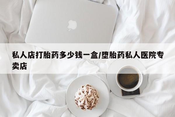 流产药私人店打胎药多少钱一盒/堕胎药私人医院专卖店
