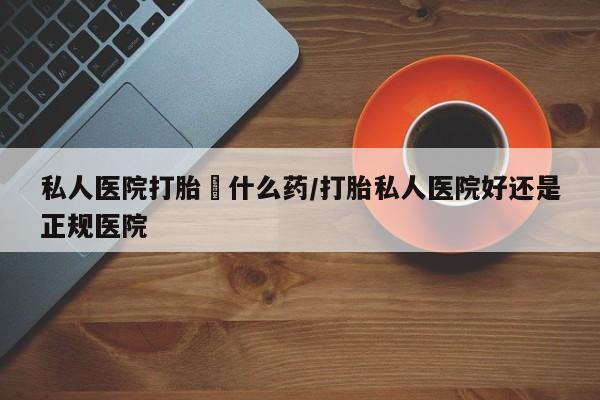 流产药私人医院打胎給什么药/打胎私人医院好还是正规医院