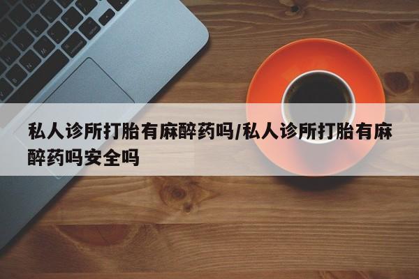 流产药私人诊所打胎有麻醉药吗/私人诊所打胎有麻醉药吗安全吗