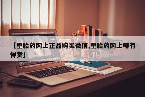 流产药【堕胎药网上正品购买微信,堕胎药网上哪有得卖】